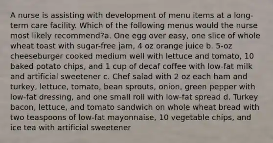 A nurse is assisting with development of menu items at a long-term care facility. Which of the following menus would the nurse most likely recommend?a. One egg over easy, one slice of whole wheat toast with sugar-free jam, 4 oz orange juice b. 5-oz cheeseburger cooked medium well with lettuce and tomato, 10 baked potato chips, and 1 cup of decaf coffee with low-fat milk and artificial sweetener c. Chef salad with 2 oz each ham and turkey, lettuce, tomato, bean sprouts, onion, green pepper with low-fat dressing, and one small roll with low-fat spread d. Turkey bacon, lettuce, and tomato sandwich on whole wheat bread with two teaspoons of low-fat mayonnaise, 10 vegetable chips, and ice tea with artificial sweetener