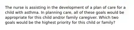 The nurse is assisting in the development of a plan of care for a child with asthma. In planning care, all of these goals would be appropriate for this child and/or family caregiver. Which two goals would be the highest priority for this child or family?