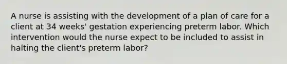 A nurse is assisting with the development of a plan of care for a client at 34 weeks' gestation experiencing preterm labor. Which intervention would the nurse expect to be included to assist in halting the client's preterm labor?