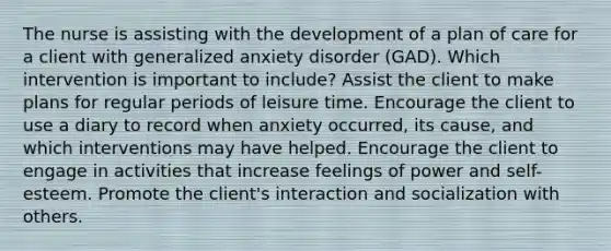 The nurse is assisting with the development of a plan of care for a client with generalized anxiety disorder (GAD). Which intervention is important to include? Assist the client to make plans for regular periods of leisure time. Encourage the client to use a diary to record when anxiety occurred, its cause, and which interventions may have helped. Encourage the client to engage in activities that increase feelings of power and self-esteem. Promote the client's interaction and socialization with others.