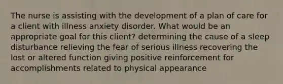 The nurse is assisting with the development of a plan of care for a client with illness anxiety disorder. What would be an appropriate goal for this client? determining the cause of a sleep disturbance relieving the fear of serious illness recovering the lost or altered function giving positive reinforcement for accomplishments related to physical appearance