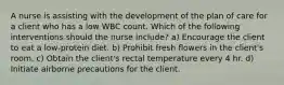 A nurse is assisting with the development of the plan of care for a client who has a low WBC count. Which of the following interventions should the nurse include? a) Encourage the client to eat a low-protein diet. b) Prohibit fresh flowers in the client's room. c) Obtain the client's rectal temperature every 4 hr. d) Initiate airborne precautions for the client.