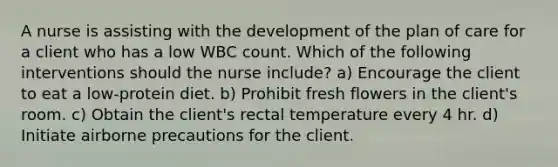 A nurse is assisting with the development of the plan of care for a client who has a low WBC count. Which of the following interventions should the nurse include? a) Encourage the client to eat a low-protein diet. b) Prohibit fresh flowers in the client's room. c) Obtain the client's rectal temperature every 4 hr. d) Initiate airborne precautions for the client.