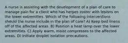 A nurse is assisting with the development of a plan of care to manage pain for a client who has herpes zoster with lesions on the lower extremities. Which of the following interventions should the nurse include in the plan of care? A) Keep bed linens off of the affected areas. B) Position a heat lamp over the lower extremities. C) Apply warm, moist compresses to the affected areas. D) Initiate droplet isolation precautions.