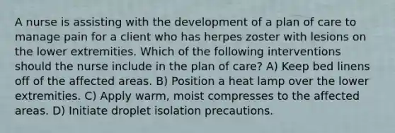 A nurse is assisting with the development of a plan of care to manage pain for a client who has herpes zoster with lesions on the lower extremities. Which of the following interventions should the nurse include in the plan of care? A) Keep bed linens off of the affected areas. B) Position a heat lamp over the lower extremities. C) Apply warm, moist compresses to the affected areas. D) Initiate droplet isolation precautions.