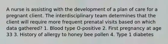 A nurse is assisting with the development of a plan of care for a pregnant client. The interdisciplinary team determines that the client will require more frequent prenatal visits based on which data gathered? 1. Blood type O-positive 2. First pregnancy at age 33 3. History of allergy to honey bee pollen 4. Type 1 diabetes