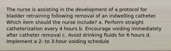 The nurse is assisting in the development of a protocol for bladder retraining following removal of an indwelling catheter. Which item should the nurse include? a. Perform straight catheterization every 4 hours b. Encourage voiding immediately after catheter removal c. Avoid drinking fluids for 6 hours d. Implement a 2- to 3-hour voiding schedule