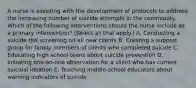 A nurse is assisting with the development of protocols to address the increasing number of suicide attempts in the community. Which of the following interventions should the nurse include as a primary intervention? (Select all that apply.) A. Conducting a suicide risk screening on all new clients B. Creating a support group for family members of clients who completed suicide C. Educating high school teens about suicide prevention D. Initiating one‑on‑one observation for a client who has current suicidal ideation E. Teaching middle‑school educators about warning indicators of suicide