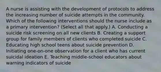 A nurse is assisting with the development of protocols to address the increasing number of suicide attempts in the community. Which of the following interventions should the nurse include as a primary intervention? (Select all that apply.) A. Conducting a suicide risk screening on all new clients B. Creating a support group for family members of clients who completed suicide C. Educating high school teens about suicide prevention D. Initiating one‑on‑one observation for a client who has current suicidal ideation E. Teaching middle‑school educators about warning indicators of suicide