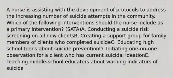 A nurse is assisting with the development of protocols to address the increasing number of suicide attempts in the community. Which of the following interventions should the nurse include as a primary intervention? (SATA)A. Conducting a suicide risk screening on all new clientsB. Creating a support group for family members of clients who completed suicideC. Educating high school teens about suicide preventionD. Initiating one-on-one observation for a client who has current suicidal ideationE. Teaching middle-school educators about warning indicators of suicide