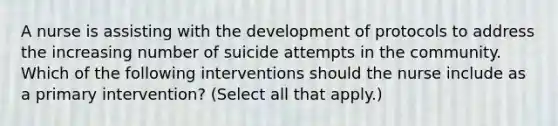 A nurse is assisting with the development of protocols to address the increasing number of suicide attempts in the community. Which of the following interventions should the nurse include as a primary intervention? (Select all that apply.)