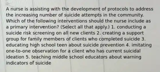 A nurse is assisting with the development of protocols to address the increasing number of suicide attempts in the community. Which of the following interventions should the nurse include as a primary intervention? (Select all that apply.) 1. conducting a suicide risk screening on all new clients 2. creating a support group for family members of clients who completed suicide 3. educating high school teen about suicide prevention 4. imitating one-to-one observation for a client who has current suicidal ideation 5. teaching middle school educators about warning indicators of suicide