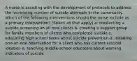 A nurse is assisting with the development of protocols to address the increasing number of suicide attempts in the community. Which of the following interventions should the nurse include as a primary intervention? (Select all that apply) a. conducting a suicide screening on all new clients b. creating a support group for family members of clients who completed suicide c. educating high school teens about suicide prevention d. initiating one-on-one observation for a client who has current suicidal ideation e. teaching middle-school educators about warning indicators of suicide