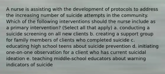 A nurse is assisting with the development of protocols to address the increasing number of suicide attempts in the community. Which of the following interventions should the nurse include as a primary intervention? (Select all that apply) a. conducting a suicide screening on all new clients b. creating a support group for family members of clients who completed suicide c. educating high school teens about suicide prevention d. initiating one-on-one observation for a client who has current suicidal ideation e. teaching middle-school educators about warning indicators of suicide