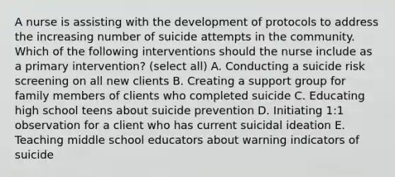 A nurse is assisting with the development of protocols to address the increasing number of suicide attempts in the community. Which of the following interventions should the nurse include as a primary intervention? (select all) A. Conducting a suicide risk screening on all new clients B. Creating a support group for family members of clients who completed suicide C. Educating high school teens about suicide prevention D. Initiating 1:1 observation for a client who has current suicidal ideation E. Teaching middle school educators about warning indicators of suicide