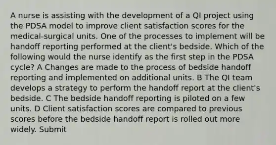 A nurse is assisting with the development of a QI project using the PDSA model to improve client satisfaction scores for the medical-surgical units. One of the processes to implement will be handoff reporting performed at the client's bedside. Which of the following would the nurse identify as the first step in the PDSA cycle? A Changes are made to the process of bedside handoff reporting and implemented on additional units. B The QI team develops a strategy to perform the handoff report at the client's bedside. C The bedside handoff reporting is piloted on a few units. D Client satisfaction scores are compared to previous scores before the bedside handoff report is rolled out more widely. Submit