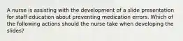 A nurse is assisting with the development of a slide presentation for staff education about preventing medication errors. Which of the following actions should the nurse take when developing the slides?