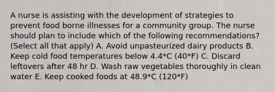 A nurse is assisting with the development of strategies to prevent food borne illnesses for a community group. The nurse should plan to include which of the following recommendations? (Select all that apply) A. Avoid unpasteurized dairy products B. Keep cold food temperatures below 4.4*C (40*F) C. Discard leftovers after 48 hr D. Wash raw vegetables thoroughly in clean water E. Keep cooked foods at 48.9*C (120*F)