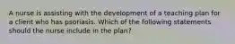 A nurse is assisting with the development of a teaching plan for a client who has psoriasis. Which of the following statements should the nurse include in the plan?