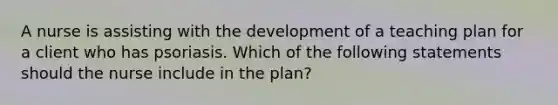 A nurse is assisting with the development of a teaching plan for a client who has psoriasis. Which of the following statements should the nurse include in the plan?