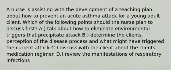 A nurse is assisting with the development of a teaching plan about how to prevent an acute asthma attack for a young adult client. Which of the following points should the nurse plan to discuss first? A.) talk about how to eliminate environmental triggers that precipitate attack B.) determine the clients perception of the disease process and what might have triggered the current attack C.) discuss with the client about the clients medication regimen D.) review the manifestations of respiratory infections