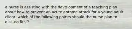 a nurse is assisting with the development of a teaching plan about how to prevent an acute asthma attack for a young adult client. which of the following points should the nurse plan to discuss first?