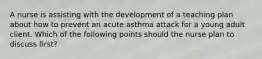 A nurse is assisting with the development of a teaching plan about how to prevent an acute asthma attack for a young adult client. Which of the following points should the nurse plan to discuss first?