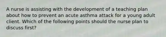 A nurse is assisting with the development of a teaching plan about how to prevent an acute asthma attack for a young adult client. Which of the following points should the nurse plan to discuss first?