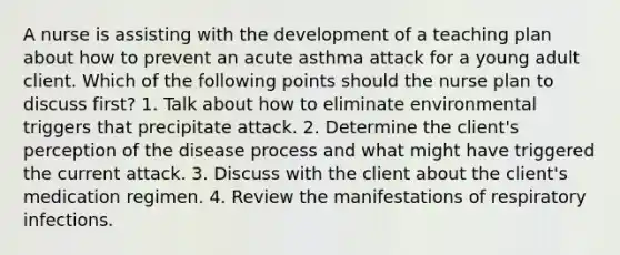 A nurse is assisting with the development of a teaching plan about how to prevent an acute asthma attack for a young adult client. Which of the following points should the nurse plan to discuss first? 1. Talk about how to eliminate environmental triggers that precipitate attack. 2. Determine the client's perception of the disease process and what might have triggered the current attack. 3. Discuss with the client about the client's medication regimen. 4. Review the manifestations of respiratory infections.