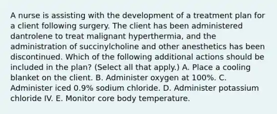 A nurse is assisting with the development of a treatment plan for a client following surgery. The client has been administered dantrolene to treat malignant hyperthermia, and the administration of succinylcholine and other anesthetics has been discontinued. Which of the following additional actions should be included in the plan? (Select all that apply.) A. Place a cooling blanket on the client. B. Administer oxygen at 100%. C. Administer iced 0.9% sodium chloride. D. Administer potassium chloride IV. E. Monitor core body temperature.