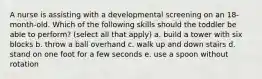 A nurse is assisting with a developmental screening on an 18-month-old. Which of the following skills should the toddler be able to perform? (select all that apply) a. build a tower with six blocks b. throw a ball overhand c. walk up and down stairs d. stand on one foot for a few seconds e. use a spoon without rotation