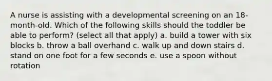 A nurse is assisting with a developmental screening on an 18-month-old. Which of the following skills should the toddler be able to perform? (select all that apply) a. build a tower with six blocks b. throw a ball overhand c. walk up and down stairs d. stand on one foot for a few seconds e. use a spoon without rotation