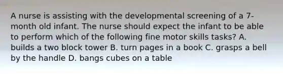 A nurse is assisting with the developmental screening of a 7-month old infant. The nurse should expect the infant to be able to perform which of the following fine motor skills tasks? A. builds a two block tower B. turn pages in a book C. grasps a bell by the handle D. bangs cubes on a table