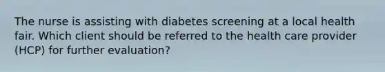 The nurse is assisting with diabetes screening at a local health fair. Which client should be referred to the health care provider (HCP) for further evaluation?