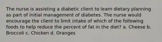 The nurse is assisting a diabetic client to learn dietary planning as part of initial management of diabetes. The nurse would encourage the client to limit intake of which of the following foods to help reduce the percent of fat in the diet? a. Cheese b. Broccoli c. Chicken d. Oranges