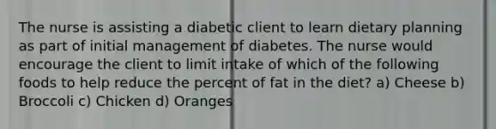 The nurse is assisting a diabetic client to learn dietary planning as part of initial management of diabetes. The nurse would encourage the client to limit intake of which of the following foods to help reduce the percent of fat in the diet? a) Cheese b) Broccoli c) Chicken d) Oranges