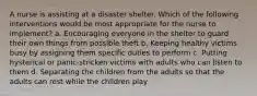 A nurse is assisting at a disaster shelter. Which of the following interventions would be most appropriate for the nurse to implement? a. Encouraging everyone in the shelter to guard their own things from possible theft b. Keeping healthy victims busy by assigning them specific duties to perform c. Putting hysterical or panic-stricken victims with adults who can listen to them d. Separating the children from the adults so that the adults can rest while the children play