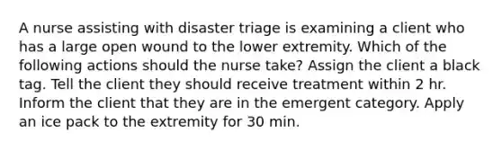 A nurse assisting with disaster triage is examining a client who has a large open wound to the lower extremity. Which of the following actions should the nurse take? Assign the client a black tag. Tell the client they should receive treatment within 2 hr. Inform the client that they are in the emergent category. Apply an ice pack to the extremity for 30 min.