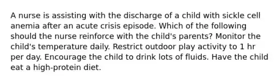 A nurse is assisting with the discharge of a child with sickle cell anemia after an acute crisis episode. Which of the following should the nurse reinforce with the child's parents? Monitor the child's temperature daily. Restrict outdoor play activity to 1 hr per day. Encourage the child to drink lots of fluids. Have the child eat a high-protein diet.