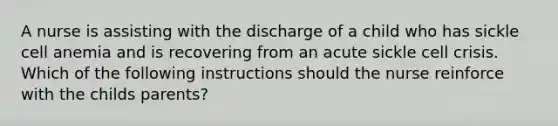 A nurse is assisting with the discharge of a child who has sickle cell anemia and is recovering from an acute sickle cell crisis. Which of the following instructions should the nurse reinforce with the childs parents?