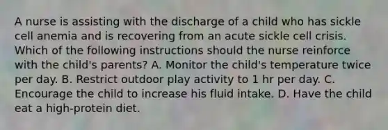 A nurse is assisting with the discharge of a child who has sickle cell anemia and is recovering from an acute sickle cell crisis. Which of the following instructions should the nurse reinforce with the child's parents? A. Monitor the child's temperature twice per day. B. Restrict outdoor play activity to 1 hr per day. C. Encourage the child to increase his fluid intake. D. Have the child eat a high-protein diet.