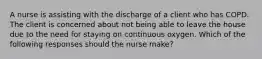 A nurse is assisting with the discharge of a client who has COPD. The client is concerned about not being able to leave the house due to the need for staying on continuous oxygen. Which of the following responses should the nurse make?