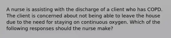 A nurse is assisting with the discharge of a client who has COPD. The client is concerned about not being able to leave the house due to the need for staying on continuous oxygen. Which of the following responses should the nurse make?