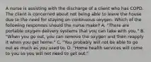 A nurse is assisting with the discharge of a client who has COPD. The client is concerned about not being able to leave the house due to the need for staying on continuous oxygen. Which of the following responses should the nurse make? A. "There are portable oxygen delivery systems that you can take with you." B. "When you go out, you can remove the oxygen and then reapply it when you get home." C. "You probably will not be able to go out as much as you used to. D. "Home health services will come to you so you will not need to get out."