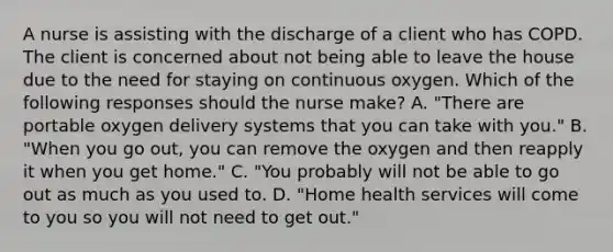 A nurse is assisting with the discharge of a client who has COPD. The client is concerned about not being able to leave the house due to the need for staying on continuous oxygen. Which of the following responses should the nurse make? A. "There are portable oxygen delivery systems that you can take with you." B. "When you go out, you can remove the oxygen and then reapply it when you get home." C. "You probably will not be able to go out as much as you used to. D. "Home health services will come to you so you will not need to get out."