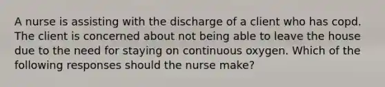 A nurse is assisting with the discharge of a client who has copd. The client is concerned about not being able to leave the house due to the need for staying on continuous oxygen. Which of the following responses should the nurse make?