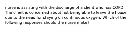 nurse is assisting with the discharge of a client who has COPD. The client is concerned about not being able to leave the house due to the need for staying on continuous oxygen. Which of the following responses should the nurse make?