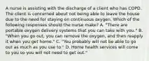 A nurse is assisting with the discharge of a client who has COPD. The client is concerned about not being able to leave the house due to the need for staying on continuous oxygen. Which of the following responses should the nurse make? A. "There are portable oxygen delivery systems that you can take with you." B. "When you go out, you can remove the oxygen, and then reapply it when you get home." C. "You probably will not be able to go out as much as you use to." D. Home health services will come to you so you will not need to get out."