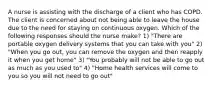 A nurse is assisting with the discharge of a client who has COPD. The client is concerned about not being able to leave the house due to the need for staying on continuous oxygen. Which of the following responses should the nurse make? 1) "There are portable oxygen delivery systems that you can take with you" 2) "When you go out, you can remove the oxygen and then reapply it when you get home" 3) "You probably will not be able to go out as much as you used to" 4) "Home health services will come to you so you will not need to go out"