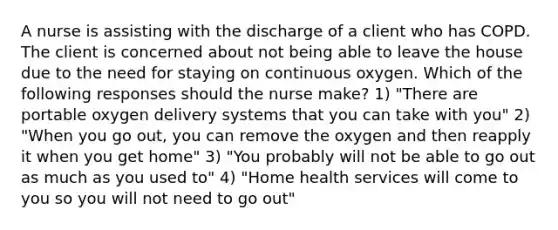 A nurse is assisting with the discharge of a client who has COPD. The client is concerned about not being able to leave the house due to the need for staying on continuous oxygen. Which of the following responses should the nurse make? 1) "There are portable oxygen delivery systems that you can take with you" 2) "When you go out, you can remove the oxygen and then reapply it when you get home" 3) "You probably will not be able to go out as much as you used to" 4) "Home health services will come to you so you will not need to go out"